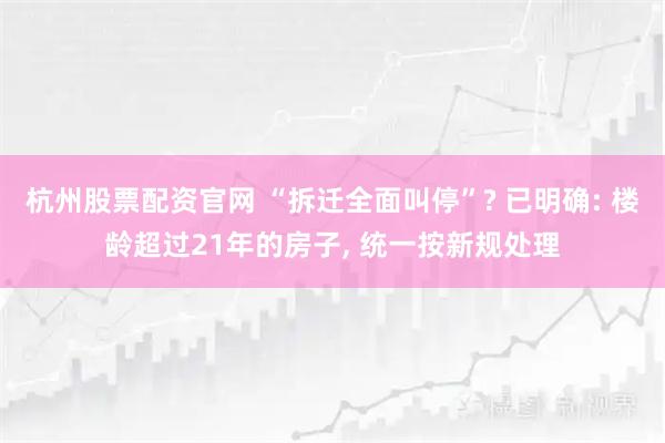 杭州股票配资官网 “拆迁全面叫停”? 已明确: 楼龄超过21年的房子, 统一按新规处理