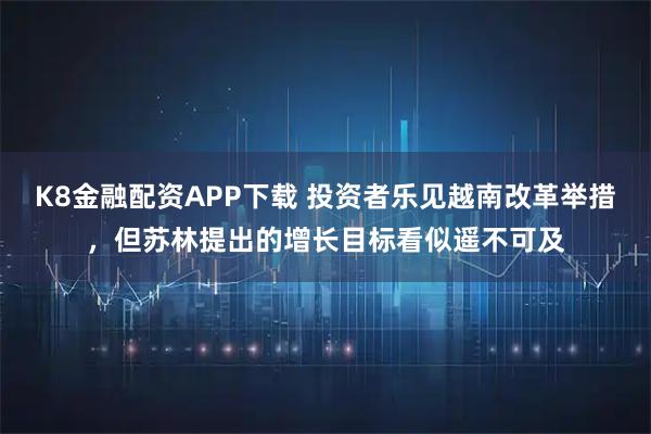 K8金融配资APP下载 投资者乐见越南改革举措，但苏林提出的增长目标看似遥不可及