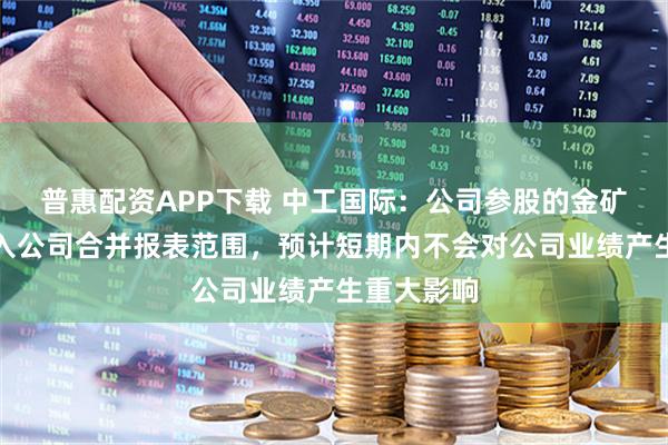 普惠配资APP下载 中工国际：公司参股的金矿项目不纳入公司合并报表范围，预计短期内不会对公司业绩产生重大影响