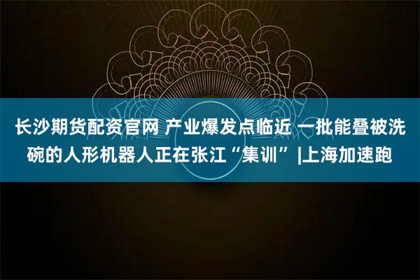 长沙期货配资官网 产业爆发点临近 一批能叠被洗碗的人形机器人正在张江“集训” |上海加速跑