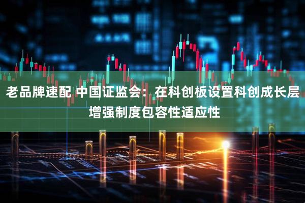 老品牌速配 中国证监会：在科创板设置科创成长层 增强制度包容性适应性