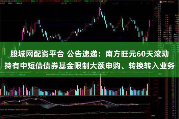 股城网配资平台 公告速递：南方旺元60天滚动持有中短债债券基金限制大额申购、转换转入业务
