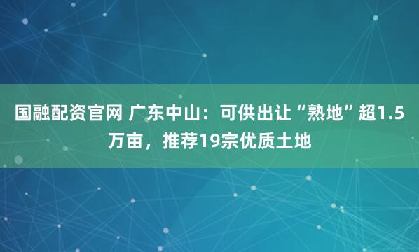 国融配资官网 广东中山：可供出让“熟地”超1.5万亩，推荐19宗优质土地
