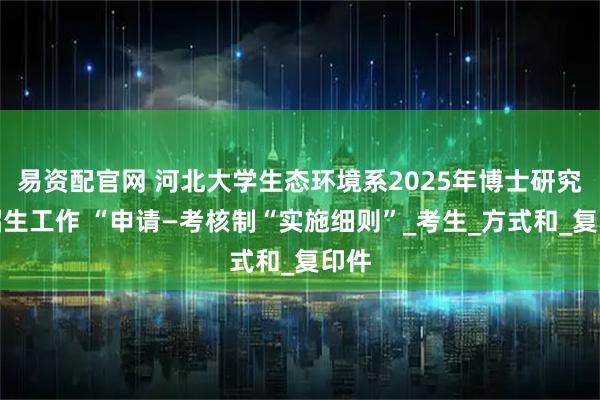 易资配官网 河北大学生态环境系2025年博士研究生招生工作 “申请—考核制“实施细则”_考生_方式和_复印件