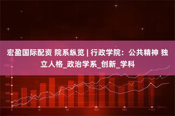 宏盈国际配资 院系纵览 | 行政学院：公共精神 独立人格_政治学系_创新_学科