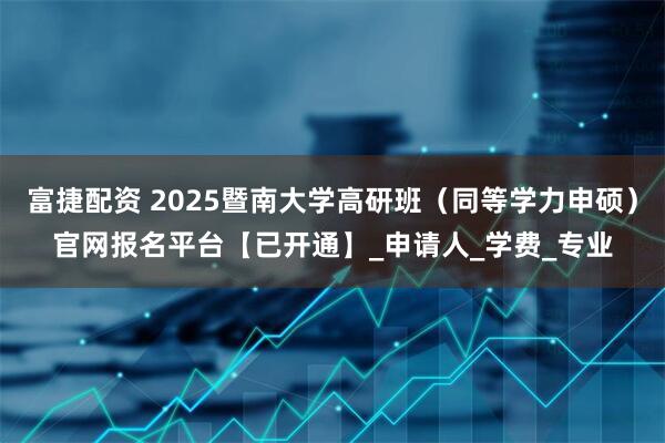 富捷配资 2025暨南大学高研班（同等学力申硕）官网报名平台【已开通】_申请人_学费_专业