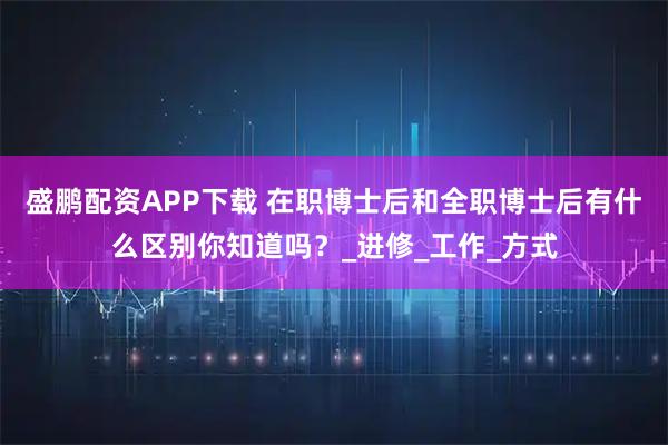 盛鹏配资APP下载 在职博士后和全职博士后有什么区别你知道吗？_进修_工作_方式