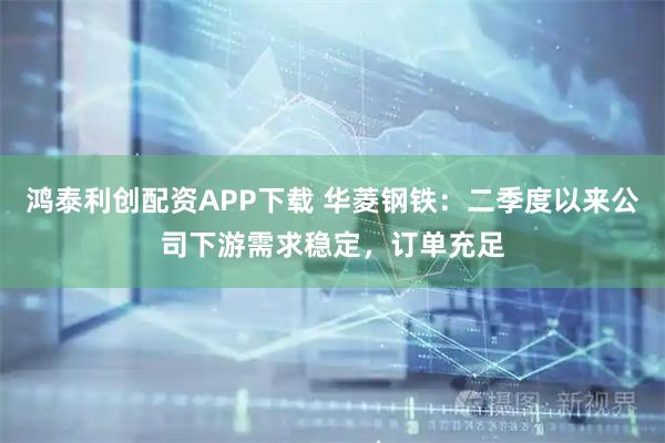 鸿泰利创配资APP下载 华菱钢铁：二季度以来公司下游需求稳定，订单充足