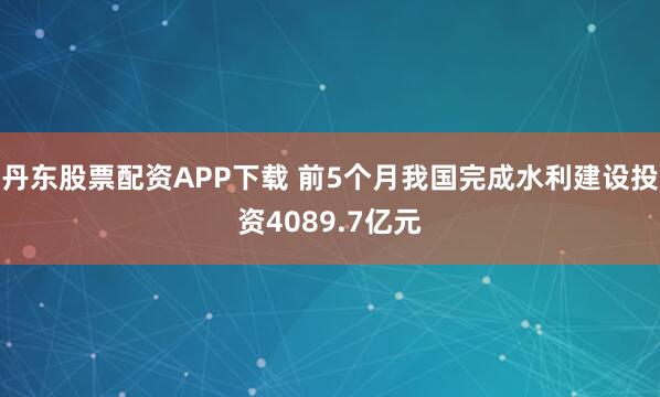 丹东股票配资APP下载 前5个月我国完成水利建设投资4089.7亿元