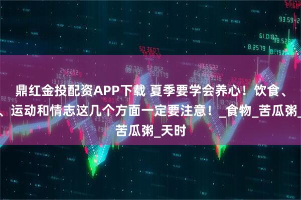 鼎红金投配资APP下载 夏季要学会养心！饮食、起居、运动和情志这几个方面一定要注意！_食物_苦瓜粥_天时