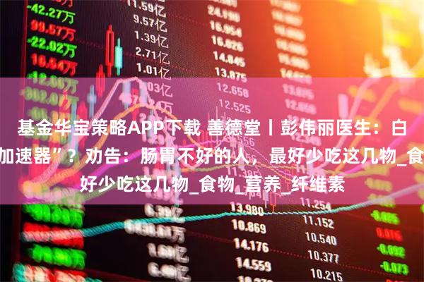 基金华宝策略APP下载 善德堂丨彭伟丽医生：白萝卜是胃病的“加速器”？劝告：肠胃不好的人，最好少吃这几物_食物_营养_纤维素