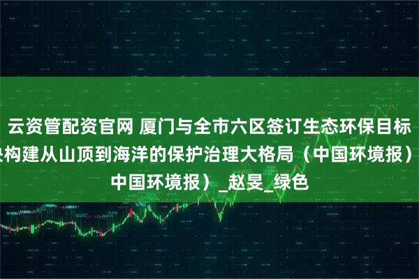 云资管配资官网 厦门与全市六区签订生态环保目标责任书 加快构建从山顶到海洋的保护治理大格局（中国环境报）_赵旻_绿色