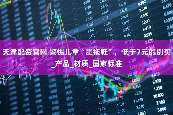 天津配资官网 警惕儿童“毒拖鞋”，低于7元的别买_产品_材质_国家标准