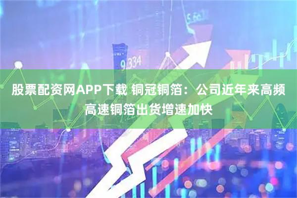 股票配资网APP下载 铜冠铜箔：公司近年来高频高速铜箔出货增速加快