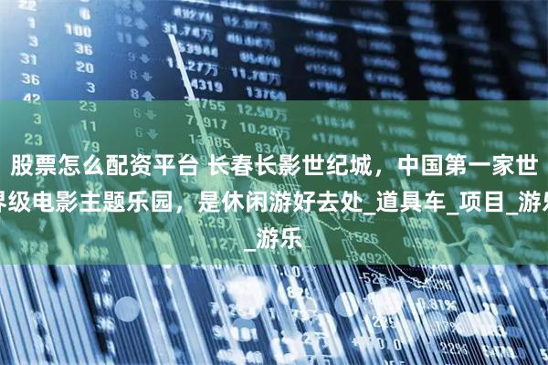 股票怎么配资平台 长春长影世纪城，中国第一家世界级电影主题乐园，是休闲游好去处_道具车_项目_游乐
