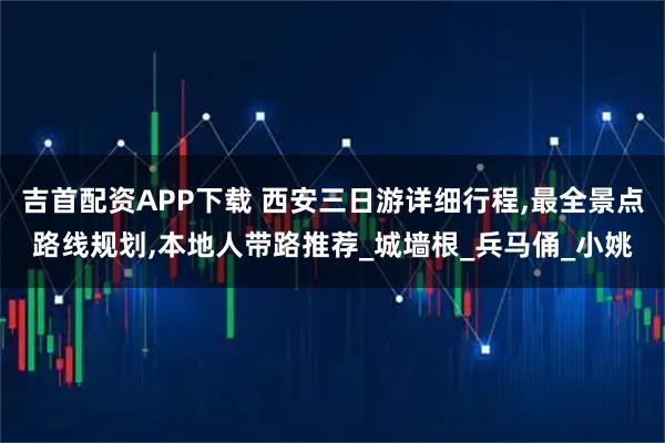 吉首配资APP下载 西安三日游详细行程,最全景点路线规划,本地人带路推荐_城墙根_兵马俑_小姚