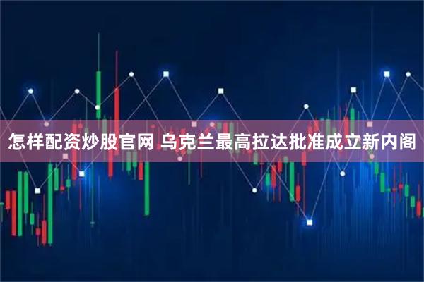 怎样配资炒股官网 乌克兰最高拉达批准成立新内阁