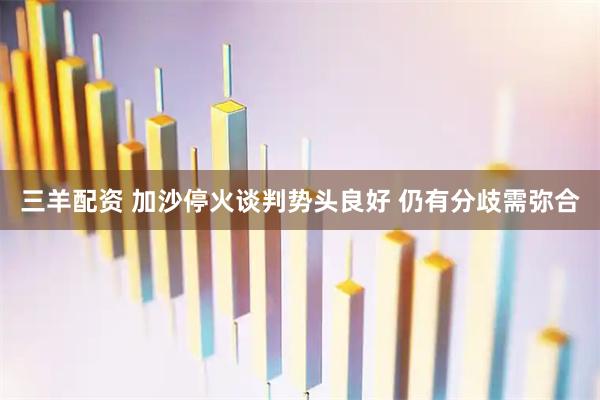 三羊配资 加沙停火谈判势头良好 仍有分歧需弥合