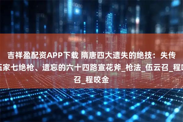 吉祥盈配资APP下载 隋唐四大遗失的绝技：失传的伍家七绝枪、遗忘的六十四路宣花斧_枪法_伍云召_程咬金