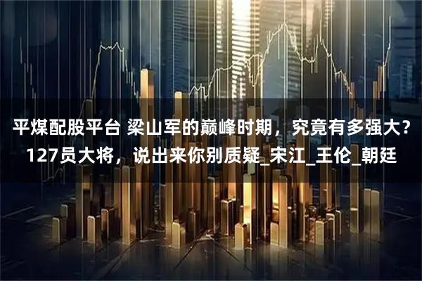 平煤配股平台 梁山军的巅峰时期，究竟有多强大？127员大将，说出来你别质疑_宋江_王伦_朝廷