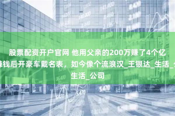 股票配资开户官网 他用父亲的200万赚了4个亿，赚钱后开豪车戴名表，如今像个流浪汉_王银达_生活_公司