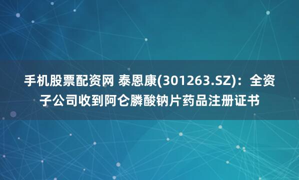 手机股票配资网 泰恩康(301263.SZ)：全资子公司收到阿仑膦酸钠片药品注册证书