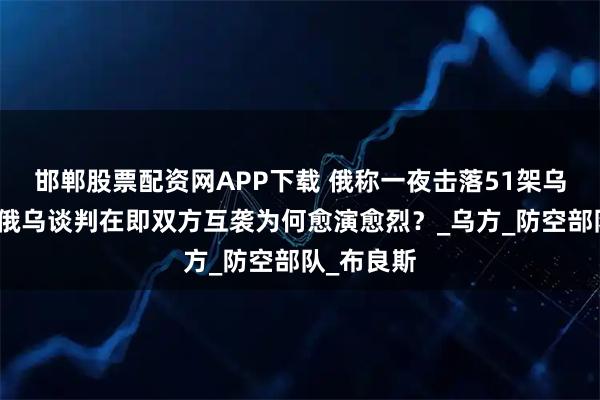 邯郸股票配资网APP下载 俄称一夜击落51架乌无人机，俄乌谈判在即双方互袭为何愈演愈烈？_乌方_防空部队_布良斯