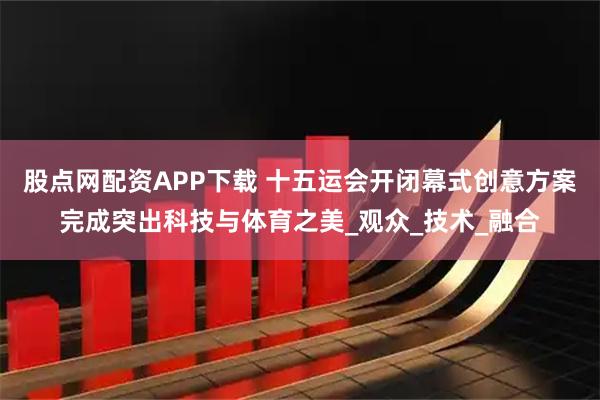 股点网配资APP下载 十五运会开闭幕式创意方案完成突出科技与体育之美_观众_技术_融合