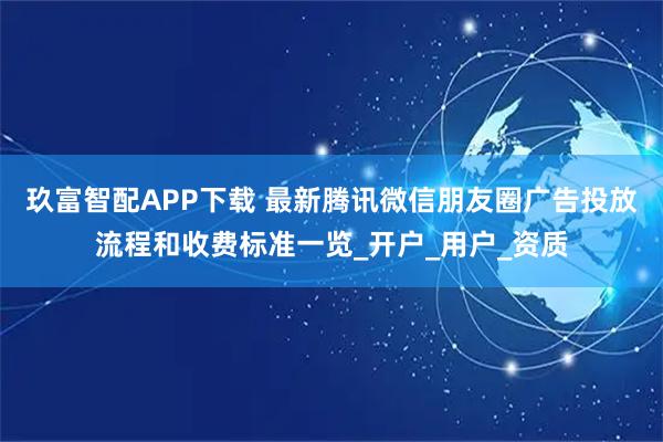 玖富智配APP下载 最新腾讯微信朋友圈广告投放流程和收费标准一览_开户_用户_资质