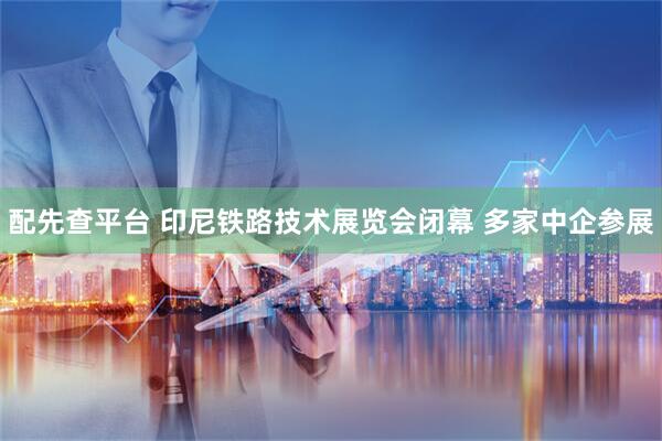 配先查平台 印尼铁路技术展览会闭幕 多家中企参展