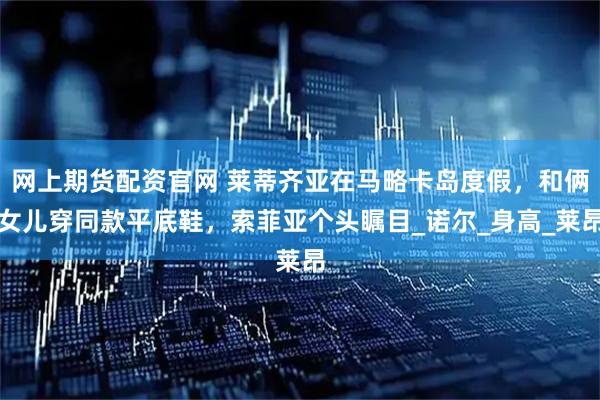 网上期货配资官网 莱蒂齐亚在马略卡岛度假，和俩女儿穿同款平底鞋，索菲亚个头瞩目_诺尔_身高_莱昂