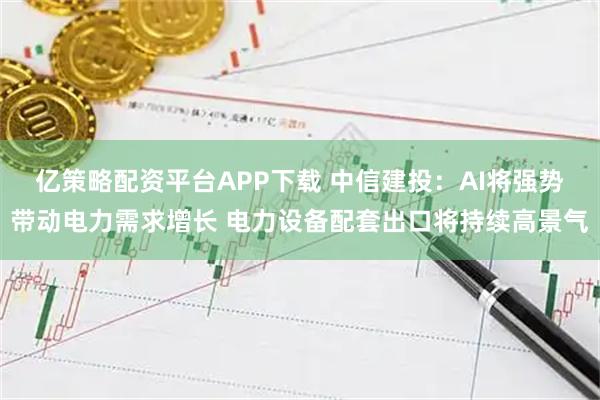 亿策略配资平台APP下载 中信建投：AI将强势带动电力需求增长 电力设备配套出口将持续高景气
