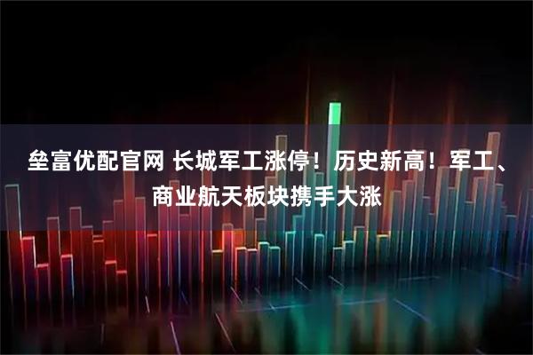 垒富优配官网 长城军工涨停！历史新高！军工、商业航天板块携手大涨