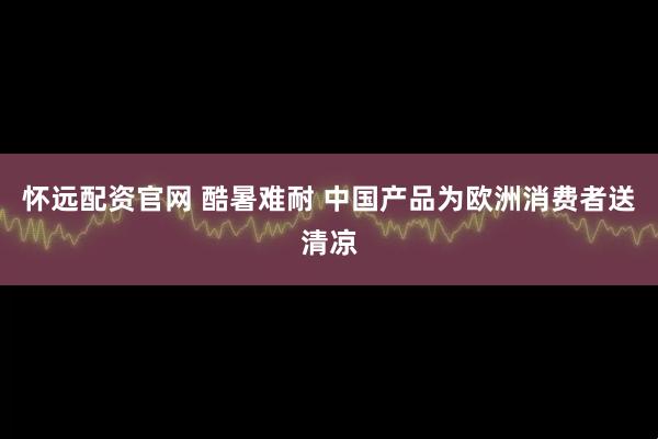 怀远配资官网 酷暑难耐 中国产品为欧洲消费者送清凉