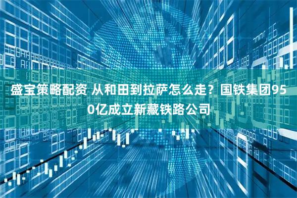 盛宝策略配资 从和田到拉萨怎么走？国铁集团950亿成立新藏铁路公司