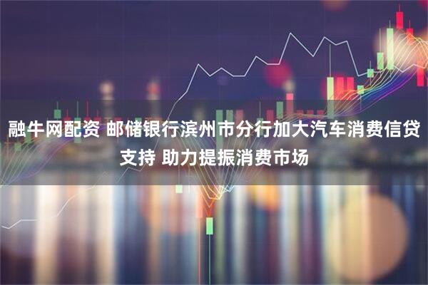 融牛网配资 邮储银行滨州市分行加大汽车消费信贷支持 助力提振消费市场
