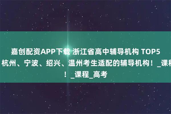 嘉创配资APP下载 浙江省高中辅导机构 TOP5 推荐！杭州、宁波、绍兴、温州考生适配的辅导机构！_课程_高考