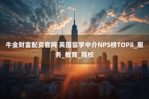 牛金财富配资官网 英国留学中介NPS榜TOP8_服务_教育_院校
