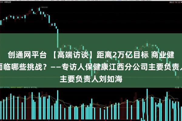 创通网平台 【高端访谈】距离2万亿目标 商业健康保险面临哪些挑战？——专访人保健康江西分公司主要负责人刘如海