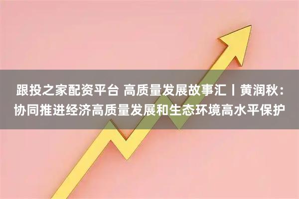 跟投之家配资平台 高质量发展故事汇丨黄润秋：协同推进经济高质量发展和生态环境高水平保护