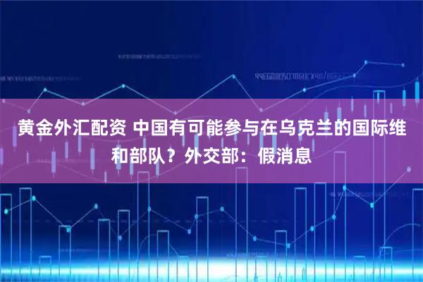 黄金外汇配资 中国有可能参与在乌克兰的国际维和部队？外交部：假消息