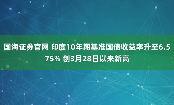 国海证券官网 印度10年期基准国债收益率升至6.575% 创3月28日以来新高