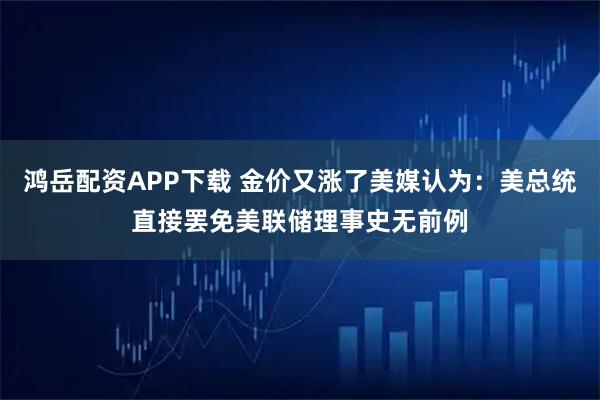 鸿岳配资APP下载 金价又涨了美媒认为：美总统直接罢免美联储理事史无前例