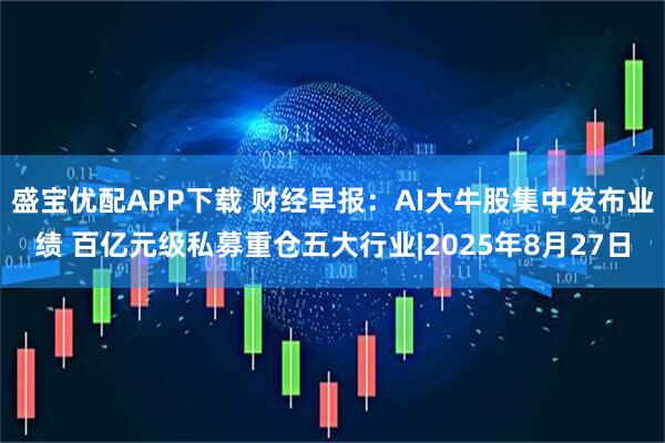 盛宝优配APP下载 财经早报：AI大牛股集中发布业绩 百亿元级私募重仓五大行业|2025年8月27日