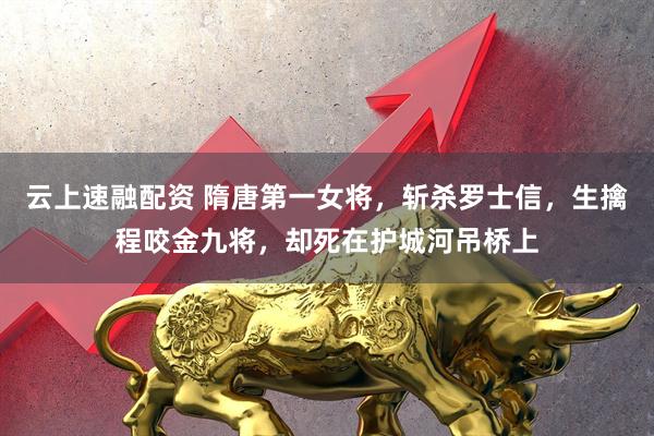 云上速融配资 隋唐第一女将，斩杀罗士信，生擒程咬金九将，却死在护城河吊桥上