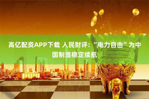 高亿配资APP下载 人民财评: “电力自由”为中国制造稳定续航