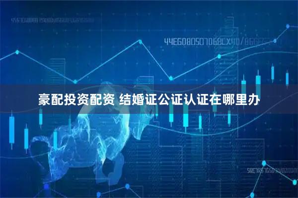 豪配投资配资 结婚证公证认证在哪里办