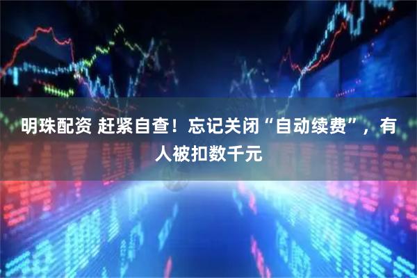 明珠配资 赶紧自查！忘记关闭“自动续费”，有人被扣数千元